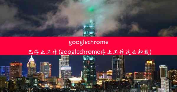 googlechrome已停止工作(googlechrome停止工作这么卸载)