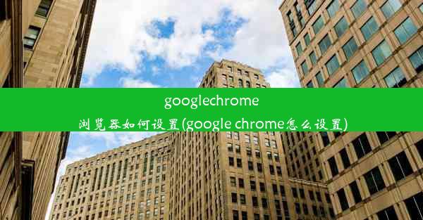 googlechrome浏览器如何设置(google chrome怎么设置)