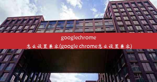 googlechrome怎么设置兼容(google chrome怎么设置兼容)