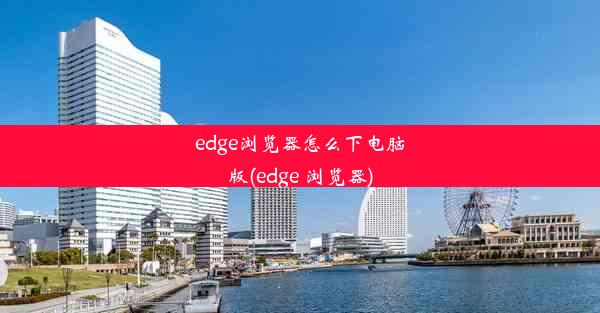 edge浏览器怎么下电脑版(edge 浏览器)