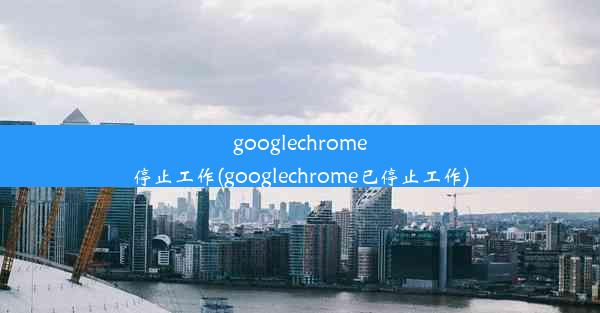 googlechrome停止工作(googlechrome已停止工作)