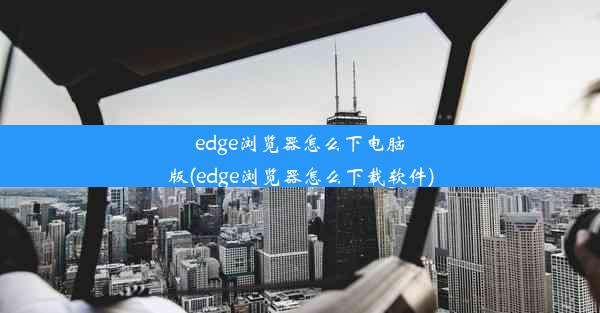 edge浏览器怎么下电脑版(edge浏览器怎么下载软件)