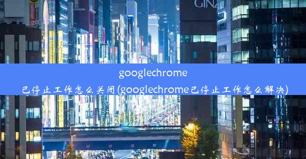 googlechrome已停止工作怎么关闭(googlechrome已停止工作怎么解决)