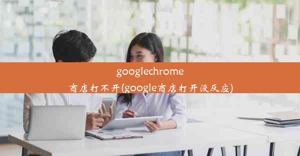 googlechrome商店打不开(google商店打开没反应)