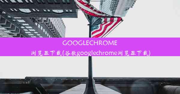 GOOGLECHROME浏览器下载(谷歌googlechrome浏览器下载)