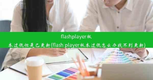 flashplayer版本过低但是已更新(flash player版本过低怎么办找不到更新)