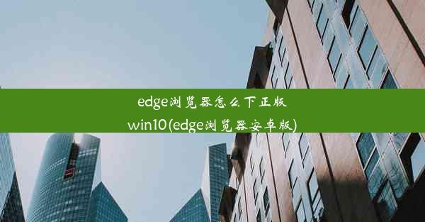 edge浏览器怎么下正版win10(edge浏览器安卓版)