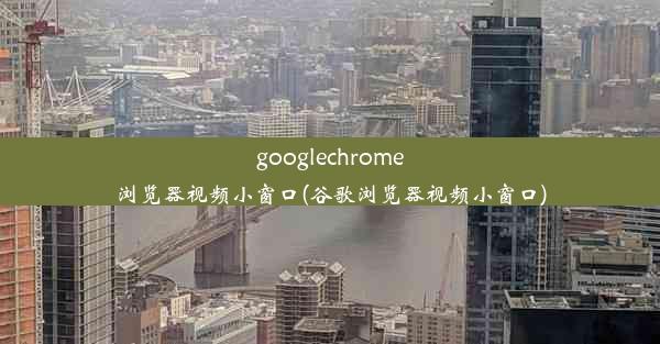 googlechrome浏览器视频小窗口(谷歌浏览器视频小窗口)