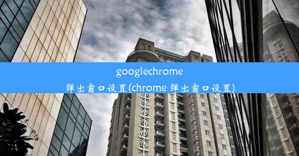 googlechrome弹出窗口设置(chrome 弹出窗口设置)