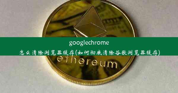 googlechrome怎么清除浏览器缓存(如何彻底清除谷歌浏览器缓存)