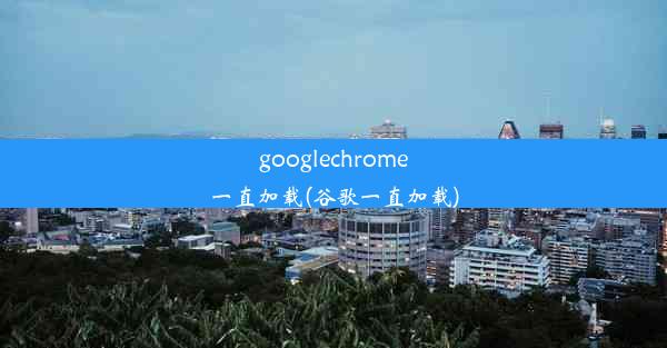 googlechrome一直加载(谷歌一直加载)