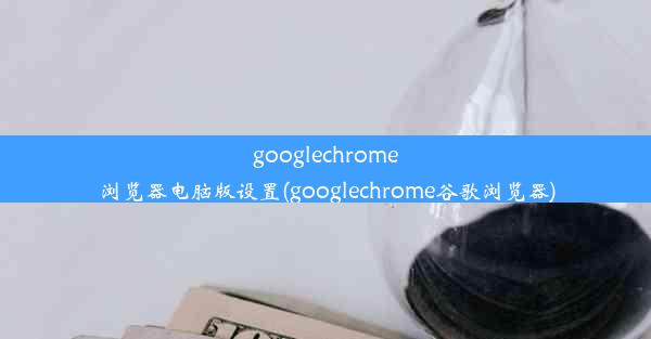 googlechrome浏览器电脑版设置(googlechrome谷歌浏览器)