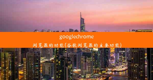 googlechrome浏览器的功能(谷歌浏览器的主要功能)