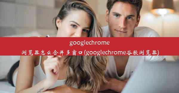 googlechrome浏览器怎么合并多窗口(googlechrome谷歌浏览器)