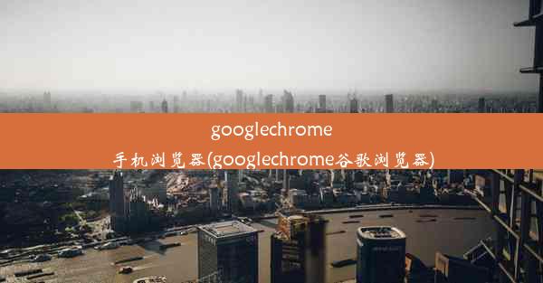 googlechrome手机浏览器(googlechrome谷歌浏览器)