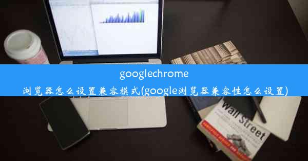 googlechrome浏览器怎么设置兼容模式(google浏览器兼容性怎么设置)