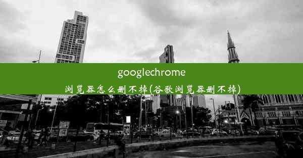 googlechrome浏览器怎么删不掉(谷歌浏览器删不掉)