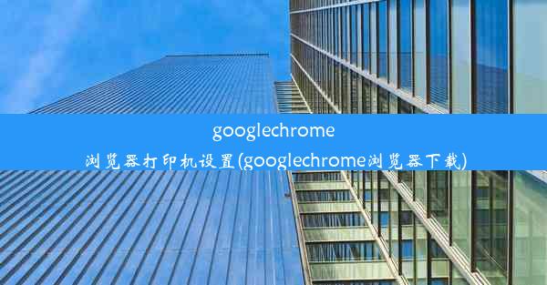 googlechrome浏览器打印机设置(googlechrome浏览器下载)