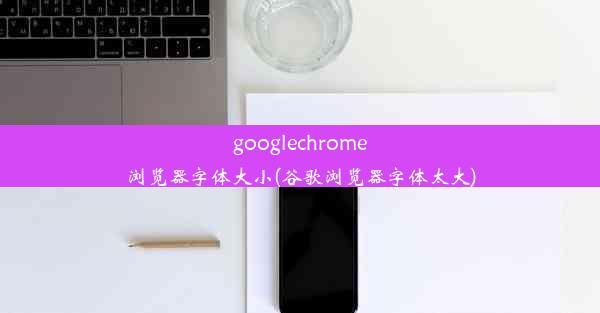 googlechrome浏览器字体大小(谷歌浏览器字体太大)