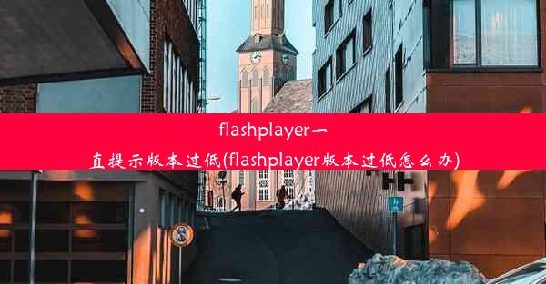 flashplayer一直提示版本过低(flashplayer版本过低怎么办)