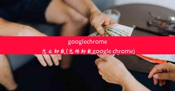 googlechrome怎么卸载(怎样卸载google chrome)