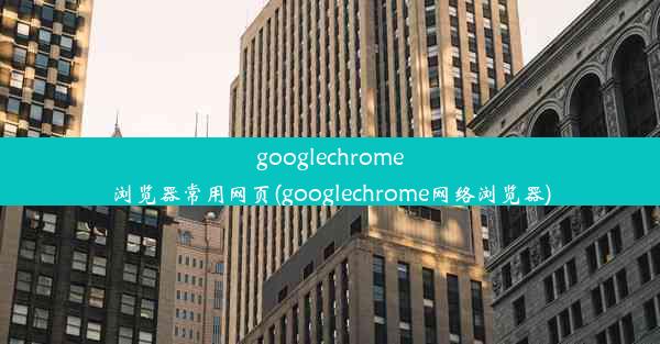 googlechrome浏览器常用网页(googlechrome网络浏览器)