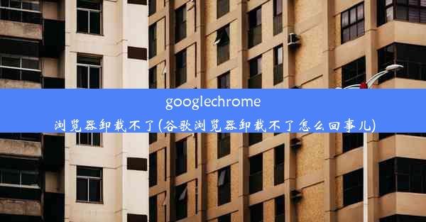 googlechrome浏览器卸载不了(谷歌浏览器卸载不了怎么回事儿)