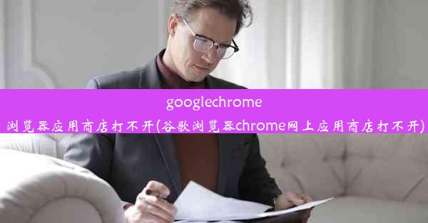 googlechrome浏览器应用商店打不开(谷歌浏览器chrome网上应用商店打不开)