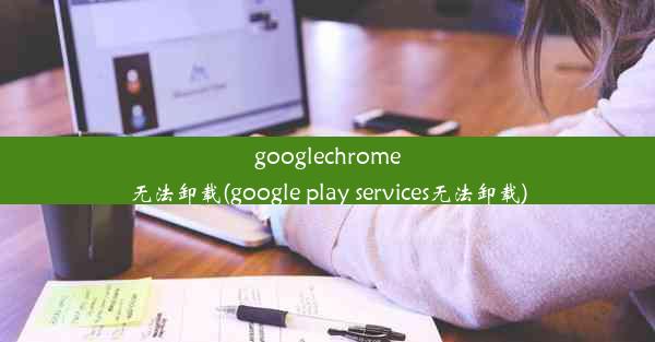 googlechrome无法卸载(google play services无法卸载)