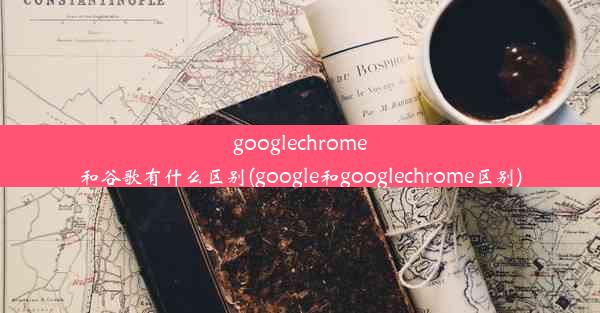 googlechrome和谷歌有什么区别(google和googlechrome区别)