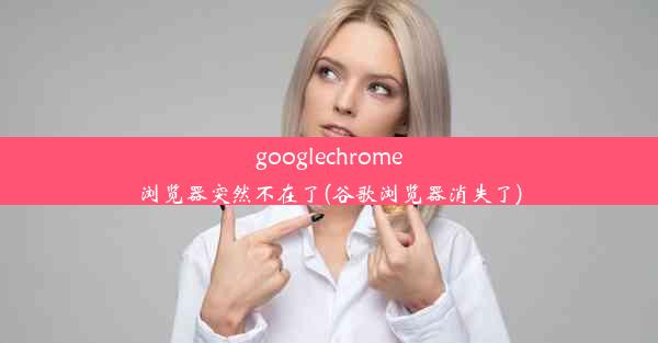 googlechrome浏览器突然不在了(谷歌浏览器消失了)