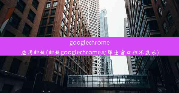 googlechrome应用卸载(卸载googlechrome时弹出窗口但不显示)