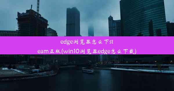 edge浏览器怎么下steam正版(win10浏览器edge怎么下载)