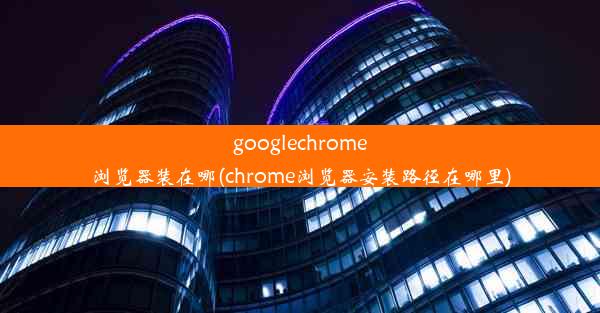 googlechrome浏览器装在哪(chrome浏览器安装路径在哪里)