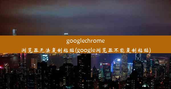 googlechrome浏览器无法复制粘贴(google浏览器不能复制粘贴)