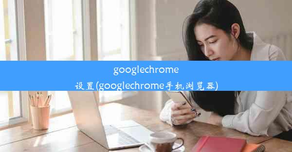 googlechrome设置(googlechrome手机浏览器)