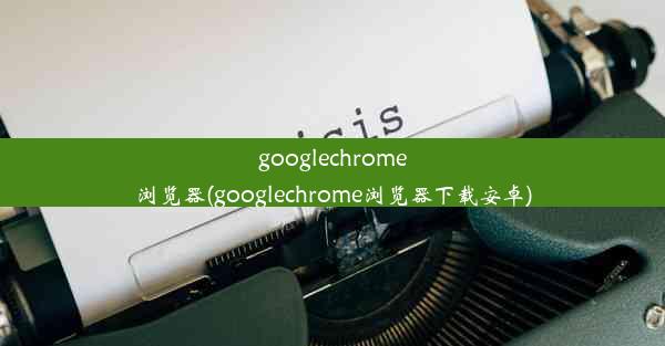 googlechrome浏览器(googlechrome浏览器下载安卓)