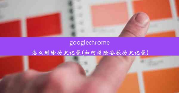 googlechrome怎么删除历史记录(如何清除谷歌历史记录)