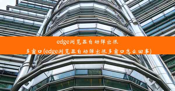 edge浏览器自动弹出很多窗口(edge浏览器自动弹出很多窗口怎么回事)