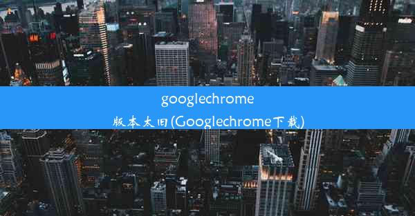 googlechrome版本太旧(Googlechrome下载)