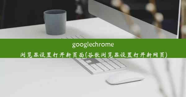 googlechrome浏览器设置打开新页面(谷歌浏览器设置打开新网页)