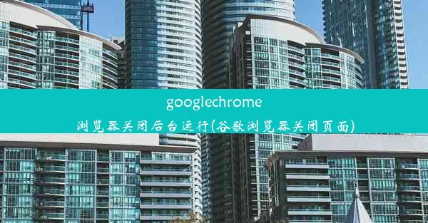 googlechrome浏览器关闭后台运行(谷歌浏览器关闭页面)