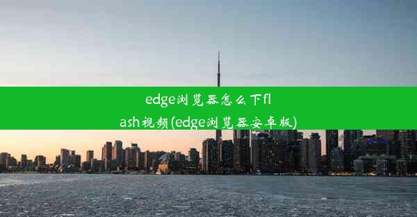 edge浏览器怎么下flash视频(edge浏览器安卓版)