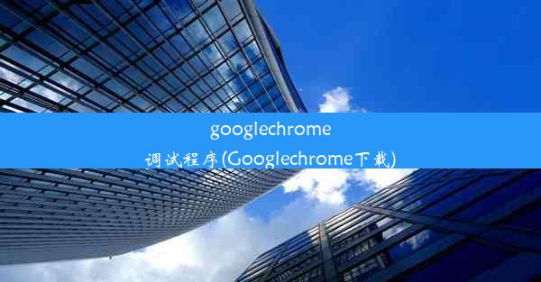 googlechrome调试程序(Googlechrome下载)