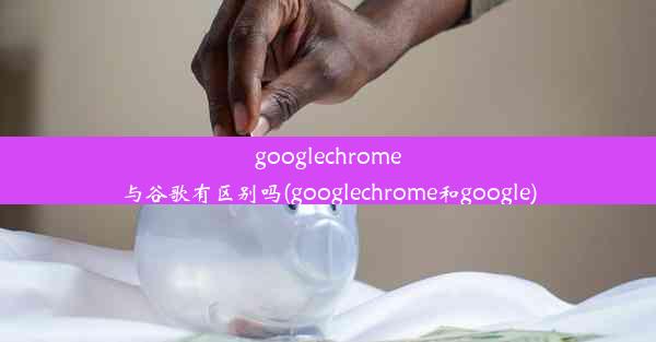 googlechrome与谷歌有区别吗(googlechrome和google)