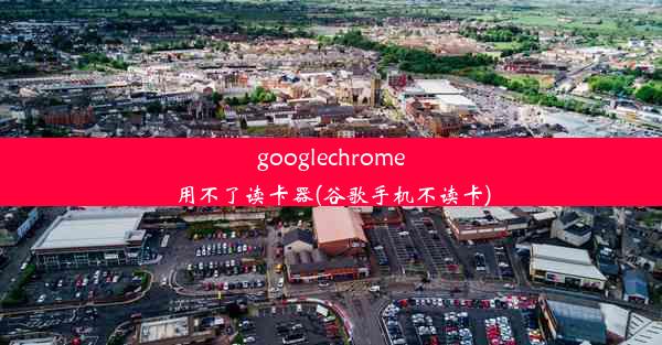 googlechrome用不了读卡器(谷歌手机不读卡)