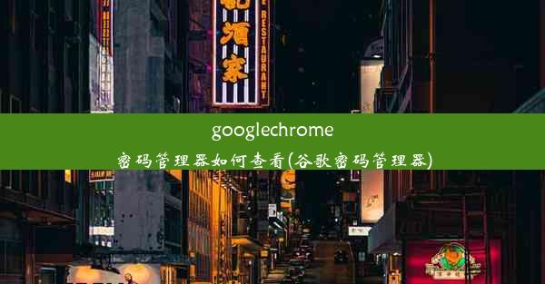 googlechrome密码管理器如何查看(谷歌密码管理器)