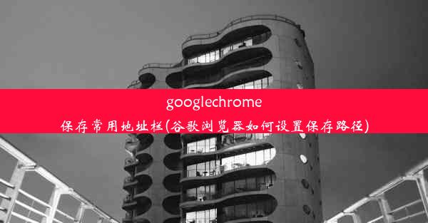 googlechrome保存常用地址栏(谷歌浏览器如何设置保存路径)