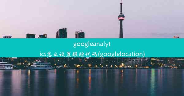 googleanalytics怎么设置跟踪代码(googlelocation)