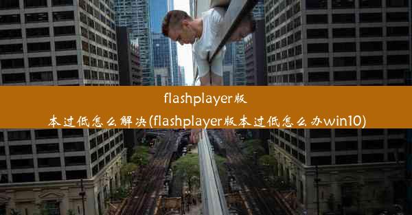 flashplayer版本过低怎么解决(flashplayer版本过低怎么办win10)